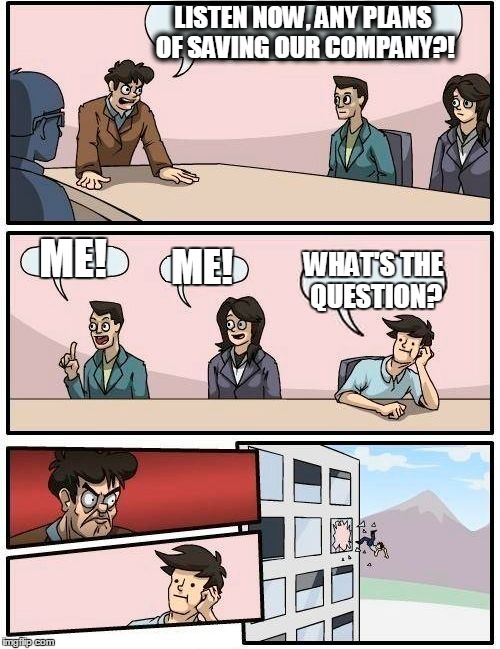 Boardroom Meeting Suggestion | LISTEN NOW, ANY PLANS OF SAVING OUR COMPANY?! ME! ME! WHAT'S THE QUESTION? | image tagged in memes,boardroom meeting suggestion | made w/ Imgflip meme maker