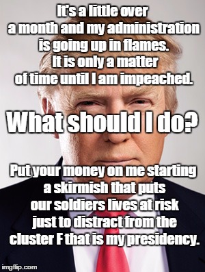 Trump War | It's a little over a month and my administration is going up in flames.  It is only a matter of time until I am impeached. What should I do? Put your money on me starting a skirmish that puts our soldiers lives at risk just to distract from the cluster F that is my presidency. | image tagged in donald trump,russia | made w/ Imgflip meme maker