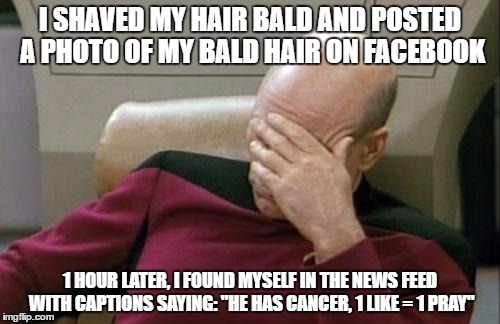 Captain Picard Facepalm Meme | I SHAVED MY HAIR BALD AND POSTED A PHOTO OF MY BALD HAIR ON FACEBOOK; 1 HOUR LATER, I FOUND MYSELF IN THE NEWS FEED WITH CAPTIONS SAYING: "HE HAS CANCER, 1 LIKE = 1 PRAY" | image tagged in memes,captain picard facepalm | made w/ Imgflip meme maker