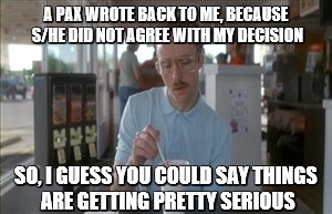 So I Guess You Can Say Things Are Getting Pretty Serious | A PAX WROTE BACK TO ME, BECAUSE S/HE DID NOT AGREE WITH MY DECISION; SO, I GUESS YOU COULD SAY THINGS ARE GETTING PRETTY SERIOUS | image tagged in memes,so i guess you can say things are getting pretty serious | made w/ Imgflip meme maker
