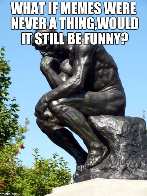 The Thinker | WHAT IF MEMES WERE NEVER A THING,WOULD IT STILL BE FUNNY? | image tagged in the thinker | made w/ Imgflip meme maker
