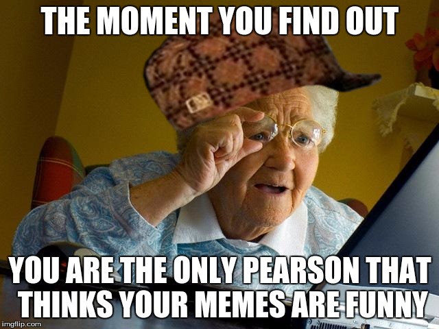 Grandma Finds The Internet | THE MOMENT YOU FIND OUT; YOU ARE THE ONLY PEARSON THAT THINKS YOUR MEMES ARE FUNNY | image tagged in memes,grandma finds the internet,scumbag | made w/ Imgflip meme maker