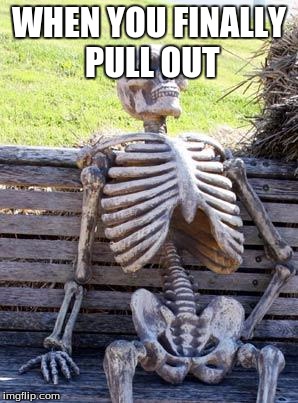 Waiting Skeleton | WHEN YOU FINALLY PULL OUT | image tagged in memes,waiting skeleton | made w/ Imgflip meme maker
