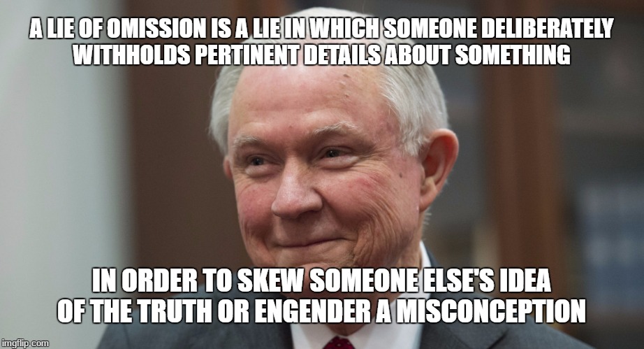 A LIE OF OMISSION IS A LIE IN WHICH SOMEONE DELIBERATELY WITHHOLDS PERTINENT DETAILS ABOUT SOMETHING; IN ORDER TO SKEW SOMEONE ELSE'S IDEA OF THE TRUTH OR ENGENDER A MISCONCEPTION | image tagged in session,jeff sessions,lying jeff sessions,sessions | made w/ Imgflip meme maker