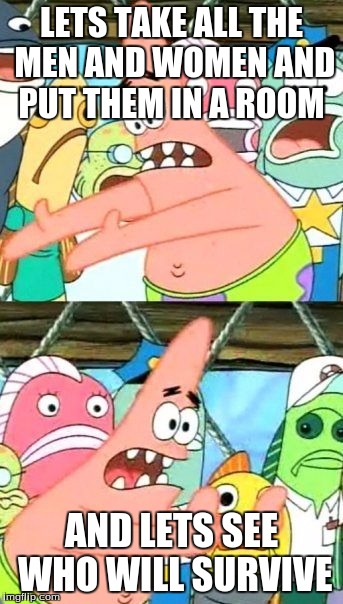 STUPID PATRICK | LETS TAKE ALL THE MEN AND WOMEN AND PUT THEM IN A ROOM; AND LETS SEE WHO WILL SURVIVE | image tagged in memes,put it somewhere else patrick | made w/ Imgflip meme maker