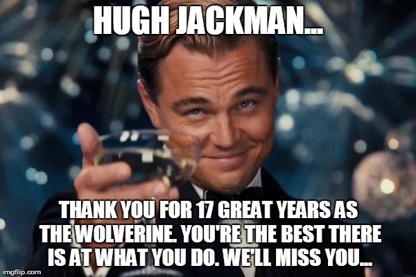 Thank you, Hugh Jackman! | HUGH JACKMAN... THANK YOU FOR 17 GREAT YEARS AS THE WOLVERINE. YOU'RE THE BEST THERE IS AT WHAT YOU DO. WE'LL MISS YOU... | image tagged in memes,leonardo dicaprio cheers,logan,wolverine,hugh jackman | made w/ Imgflip meme maker