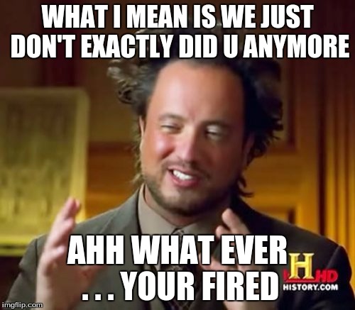 Ancient Aliens Meme | WHAT I MEAN IS WE JUST DON'T EXACTLY DID U ANYMORE; AHH WHAT EVER . . . YOUR FIRED | image tagged in memes,ancient aliens | made w/ Imgflip meme maker