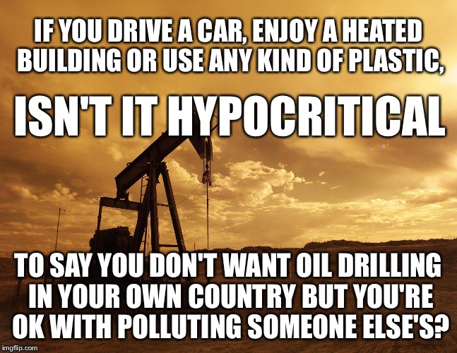 Oily Hypocracy | IF YOU DRIVE A CAR, ENJOY A HEATED BUILDING OR USE ANY KIND OF PLASTIC, ISN'T IT HYPOCRITICAL; TO SAY YOU DON'T WANT OIL DRILLING IN YOUR OWN COUNTRY BUT YOU'RE OK WITH POLLUTING SOMEONE ELSE'S? | image tagged in oil,drilling | made w/ Imgflip meme maker