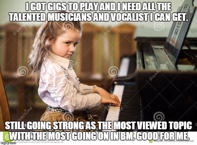 I GOT GIGS TO PLAY AND I NEED ALL THE TALENTED MUSICIANS AND VOCALIST I CAN GET. STILL GOING STRONG AS THE MOST VIEWED TOPIC WITH THE MOST GOING ON IN BM. GOOD FOR ME. | made w/ Imgflip meme maker