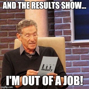 Maury Lie Detector Meme | AND THE RESULTS SHOW... I'M OUT OF A JOB! | image tagged in memes,maury lie detector | made w/ Imgflip meme maker