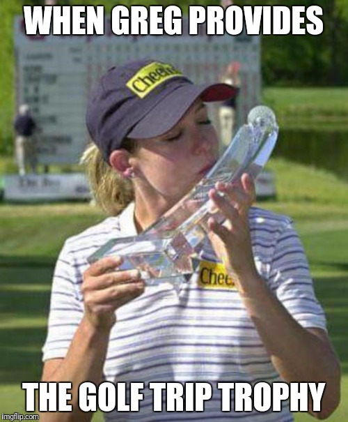 womens golf | WHEN GREG PROVIDES; THE GOLF TRIP TROPHY | image tagged in womens golf | made w/ Imgflip meme maker