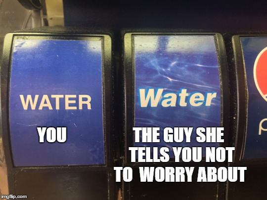 Water you doing? | THE GUY SHE 
TELLS YOU NOT TO 
WORRY ABOUT; YOU | image tagged in you vs the guy she tells you not to worry about | made w/ Imgflip meme maker