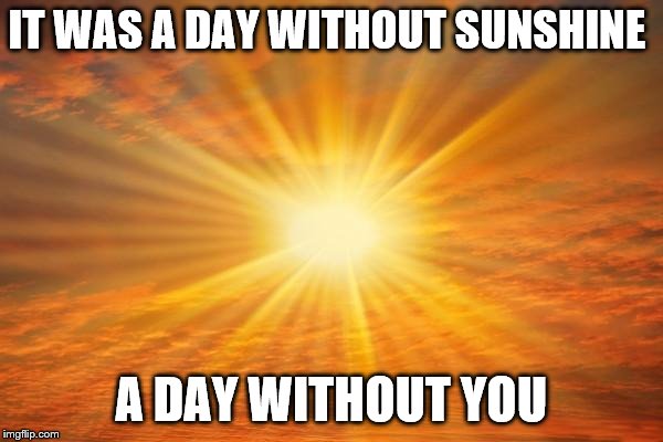 sunshine | IT WAS A DAY WITHOUT SUNSHINE; A DAY WITHOUT YOU | image tagged in sunshine | made w/ Imgflip meme maker