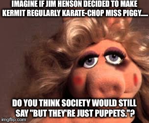 IMAGINE IF JIM HENSON DECIDED TO MAKE KERMIT REGULARLY KARATE-CHOP MISS PIGGY..... DO YOU THINK SOCIETY WOULD STILL SAY "BUT THEY'RE JUST PUPPETS."? | image tagged in miss piggy | made w/ Imgflip meme maker