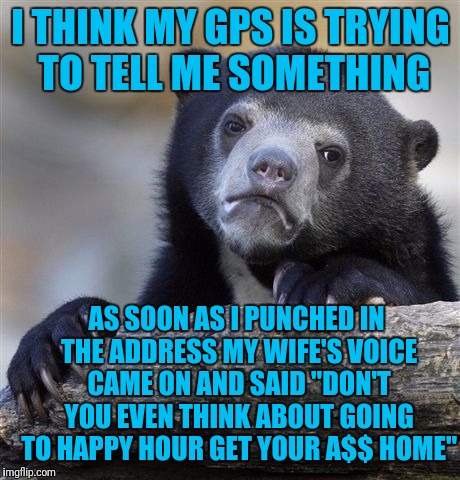 Confession Bear | I THINK MY GPS IS TRYING TO TELL ME SOMETHING; AS SOON AS I PUNCHED IN THE ADDRESS MY WIFE'S VOICE CAME ON AND SAID "DON'T YOU EVEN THINK ABOUT GOING TO HAPPY HOUR GET YOUR A$$ HOME" | image tagged in memes,confession bear | made w/ Imgflip meme maker