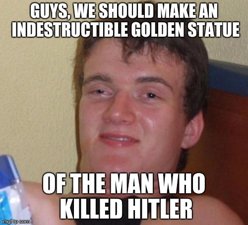 For Hitler week | GUYS, WE SHOULD MAKE AN INDESTRUCTIBLE GOLDEN STATUE; OF THE MAN WHO KILLED HITLER | image tagged in memes,10 guy | made w/ Imgflip meme maker
