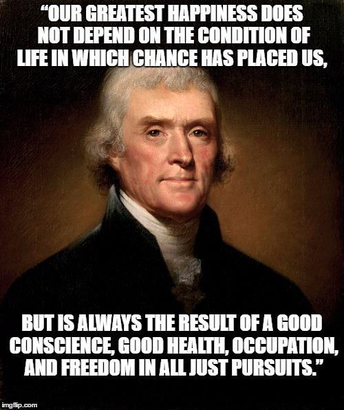 Thomas Jefferson | “OUR GREATEST HAPPINESS DOES NOT DEPEND ON THE CONDITION OF LIFE IN WHICH CHANCE HAS PLACED US, BUT IS ALWAYS THE RESULT OF A GOOD CONSCIENCE, GOOD HEALTH, OCCUPATION, AND FREEDOM IN ALL JUST PURSUITS.” | image tagged in thomas jefferson | made w/ Imgflip meme maker