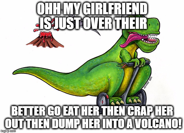 Hungry running t.rex | OHH MY GIRLFRIEND IS JUST OVER THEIR; BETTER GO EAT HER THEN CRAP HER OUT THEN DUMP HER INTO A VOLCANO! | image tagged in hot babes | made w/ Imgflip meme maker