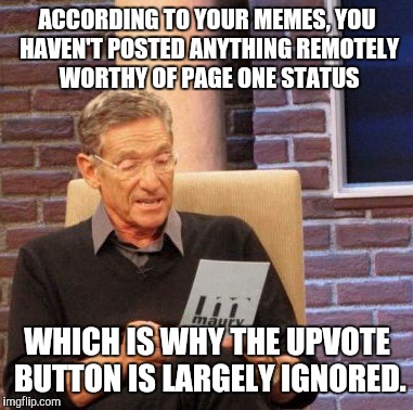 Maury Lie Detector Meme | ACCORDING TO YOUR MEMES, YOU HAVEN'T POSTED ANYTHING REMOTELY WORTHY OF PAGE ONE STATUS WHICH IS WHY THE UPVOTE BUTTON IS LARGELY IGNORED. | image tagged in memes,maury lie detector | made w/ Imgflip meme maker