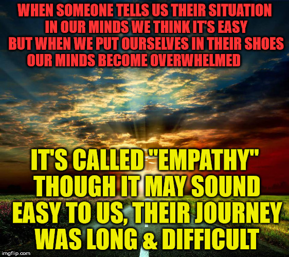Road  | WHEN SOMEONE TELLS US THEIR SITUATION IN OUR MINDS WE THINK IT'S EASY BUT WHEN WE PUT OURSELVES IN THEIR SHOES OUR MINDS BECOME OVERWHELMED; IT'S CALLED "EMPATHY" THOUGH IT MAY SOUND EASY TO US, THEIR JOURNEY WAS LONG & DIFFICULT | image tagged in road | made w/ Imgflip meme maker