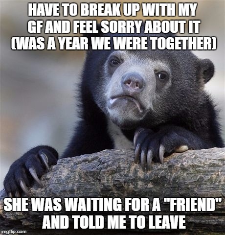 Confession Bear Meme | HAVE TO BREAK UP WITH MY GF AND FEEL SORRY ABOUT IT (WAS A YEAR WE WERE TOGETHER); SHE WAS WAITING FOR A "FRIEND" AND TOLD ME TO LEAVE | image tagged in memes,confession bear | made w/ Imgflip meme maker