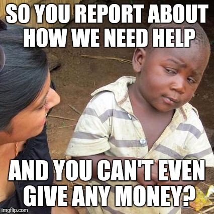 Third World Skeptical Kid Meme | SO YOU REPORT ABOUT HOW WE NEED HELP; AND YOU CAN'T EVEN GIVE ANY MONEY? | image tagged in memes,third world skeptical kid | made w/ Imgflip meme maker
