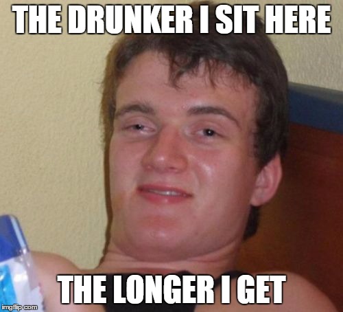 10 Guy | THE DRUNKER I SIT HERE; THE LONGER I GET | image tagged in memes,10 guy | made w/ Imgflip meme maker