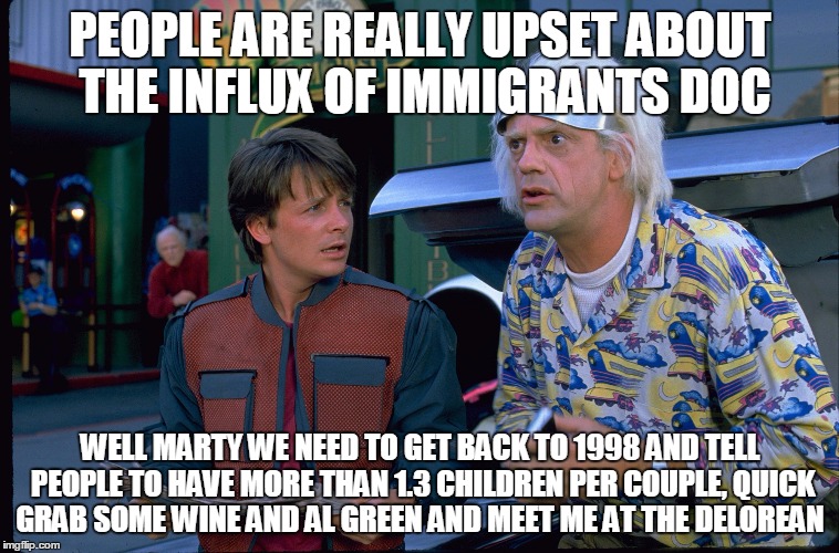 Back To The Future | PEOPLE ARE REALLY UPSET ABOUT THE INFLUX OF IMMIGRANTS DOC; WELL MARTY WE NEED TO GET BACK TO 1998 AND TELL PEOPLE TO HAVE MORE THAN 1.3 CHILDREN PER COUPLE, QUICK GRAB SOME WINE AND AL GREEN AND MEET ME AT THE DELOREAN | image tagged in back to the future | made w/ Imgflip meme maker