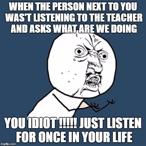 Y U No Meme | WHEN THE PERSON NEXT TO YOU WAS'T LISTENING TO THE TEACHER AND ASKS WHAT ARE WE DOING; YOU IDIOT !!!!! JUST LISTEN FOR ONCE IN YOUR LIFE | image tagged in memes,y u no | made w/ Imgflip meme maker