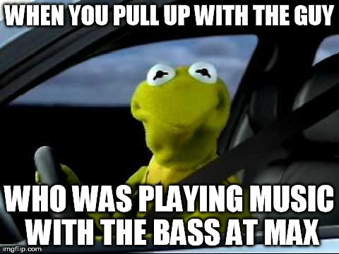Kermit Car | WHEN YOU PULL UP WITH THE GUY; WHO WAS PLAYING MUSIC WITH THE BASS AT MAX | image tagged in kermit car | made w/ Imgflip meme maker