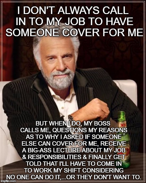 The Most Interesting Man In The World | I DON'T ALWAYS CALL IN TO MY JOB TO HAVE SOMEONE COVER FOR ME; BUT WHEN I DO, MY BOSS CALLS ME, QUESTIONS MY REASONS AS TO WHY I ASKED IF SOMEONE ELSE CAN COVER FOR ME, RECEIVE A BIG-ASS LECTURE ABOUT MY JOB & RESPONSIBILITIES & FINALLY GET TOLD THAT I'LL HAVE TO COME IN TO WORK MY SHIFT CONSIDERING NO ONE CAN DO IT,...OR THEY DON'T WANT TO. | image tagged in memes,the most interesting man in the world | made w/ Imgflip meme maker