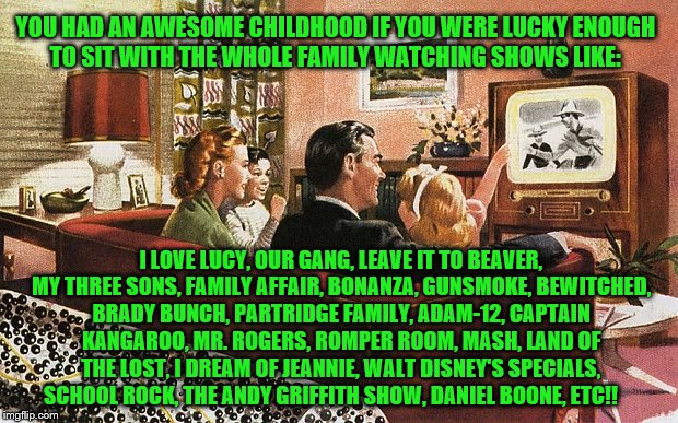 Lucky Family Watching Classic TV Shows | YOU HAD AN AWESOME CHILDHOOD IF YOU WERE LUCKY ENOUGH TO SIT WITH THE WHOLE FAMILY WATCHING SHOWS LIKE:; I LOVE LUCY, OUR GANG, LEAVE IT TO BEAVER, MY THREE SONS, FAMILY AFFAIR, BONANZA, GUNSMOKE, BEWITCHED, BRADY BUNCH, PARTRIDGE FAMILY, ADAM-12, CAPTAIN KANGAROO, MR. ROGERS, ROMPER ROOM, MASH, LAND OF THE LOST, I DREAM OF JEANNIE, WALT DISNEY'S SPECIALS, SCHOOL ROCK, THE ANDY GRIFFITH SHOW, DANIEL BOONE, ETC!! | image tagged in leave it to beaver,memes,brady bunch,family affair,mash,our gang | made w/ Imgflip meme maker