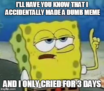 I'll Have You Know Spongebob Meme |  I'LL HAVE YOU KNOW THAT I ACCIDENTALLY MADE A DUMB MEME; AND I ONLY CRIED FOR 3 DAYS | image tagged in memes,ill have you know spongebob | made w/ Imgflip meme maker