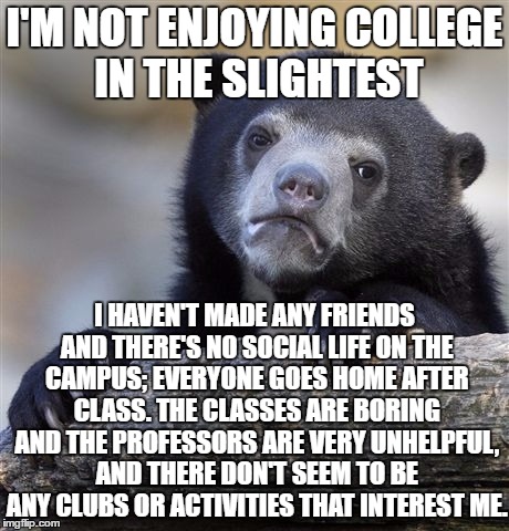 This is a community college. Are universities better? | I'M NOT ENJOYING COLLEGE IN THE SLIGHTEST; I HAVEN'T MADE ANY FRIENDS AND THERE'S NO SOCIAL LIFE ON THE CAMPUS; EVERYONE GOES HOME AFTER CLASS. THE CLASSES ARE BORING AND THE PROFESSORS ARE VERY UNHELPFUL, AND THERE DON'T SEEM TO BE ANY CLUBS OR ACTIVITIES THAT INTEREST ME. | image tagged in memes,confession bear | made w/ Imgflip meme maker