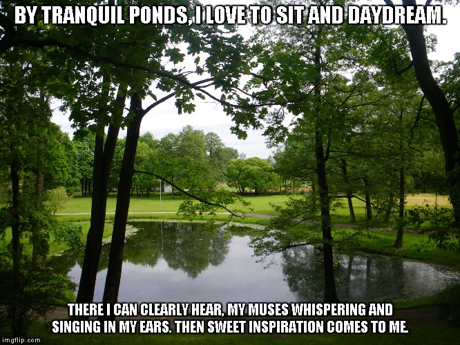 By Tranquil Ponds | BY TRANQUIL PONDS, I LOVE TO SIT AND DAYDREAM. THERE I CAN CLEARLY HEAR, MY MUSES WHISPERING AND SINGING IN MY EARS.
THEN SWEET INSPIRATION COMES TO ME. | image tagged in ponds,daydreams,inspiration | made w/ Imgflip meme maker