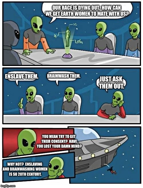 Alien Meeting Suggestion Meme | OUR RACE IS DYING OUT.  HOW CAN WE GET EARTH WOMEN TO MATE WITH US? BRAINWASH THEM. ENSLAVE THEM. JUST ASK THEM OUT. YOU MEAN TRY TO GET THEIR CONSENT?  HAVE YOU LOST YOUR DAMN MIND? WHY NOT?  ENSLAVING AND BRAINWASHING WOMEN IS SO 20TH CENTURY. | image tagged in memes,alien meeting suggestion | made w/ Imgflip meme maker