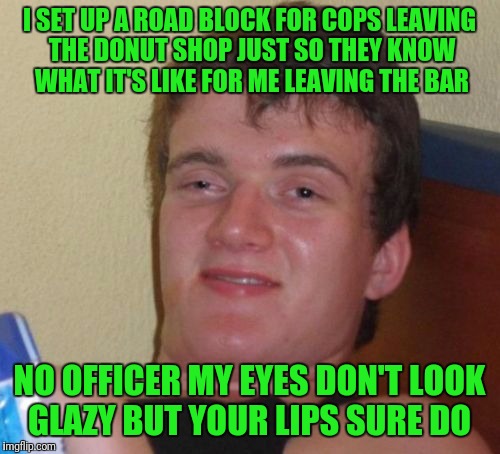 10 Guy Meme | I SET UP A ROAD BLOCK FOR COPS LEAVING THE DONUT SHOP JUST SO THEY KNOW WHAT IT'S LIKE FOR ME LEAVING THE BAR; NO OFFICER MY EYES DON'T LOOK GLAZY BUT YOUR LIPS SURE DO | image tagged in memes,10 guy | made w/ Imgflip meme maker