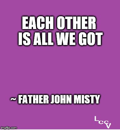 All we got | EACH OTHER IS ALL WE GOT; ~ FATHER JOHN MISTY | image tagged in music | made w/ Imgflip meme maker