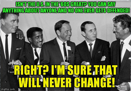 Nostalgia! Rat Pack week a Lynch1979 event! |  ISN'T THE U.S. IN THE '60S GREAT? YOU CAN SAY ANYTHING ABOUT ANYONE AND NO ONE EVER GETS OFFENDED! RIGHT? I'M SURE THAT WILL NEVER CHANGE! | image tagged in rat pack 2,rat pack week,nostalgia | made w/ Imgflip meme maker