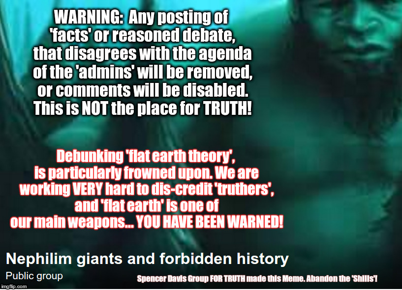 Nephilim giants and forbidden history | WARNING:  Any posting of 'facts' or reasoned debate, that disagrees with the agenda of the 'admins' will be removed, or comments will be disabled. This is NOT the place for TRUTH! Debunking 'flat earth theory', is particularly frowned upon. We are working VERY hard to dis-credit 'truthers', and 'flat earth' is one of our main weapons... YOU HAVE BEEN WARNED! Spencer Davis Group FOR TRUTH made this Meme. Abandon the 'Shills'! | image tagged in truther,truthers,forbidden history,hidden history,nephilim giant,nephilim giants | made w/ Imgflip meme maker