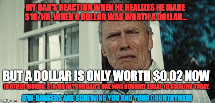 MY DAD'S REACTION WHEN HE REALIZES HE MADE $10/HR, WHEN A DOLLAR WAS WORTH A DOLLAR... BUT A DOLLAR IS ONLY WORTH $0.02 NOW; IN OTHER WORDS, $10/HR IN YOUR DAD'S DAY, WAS ROUGHLY EQUAL TO $500/HR TODAY. JEW-BANKERS ARE SCREWING YOU AND YOUR COUNTRYMEN! | made w/ Imgflip meme maker