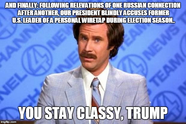 Post Alternative "Facts" | AND FINALLY: FOLLOWING RELEVATIONS OF ONE RUSSIAN CONNECTION AFTER ANOTHER, OUR PRESIDENT BLINDLY ACCUSES FORMER U.S. LEADER OF A PERSONAL WIRETAP DURING ELECTION SEASON.. YOU STAY CLASSY, TRUMP | image tagged in i'm ron burgundy,politics,trump,obama,russia,murica | made w/ Imgflip meme maker