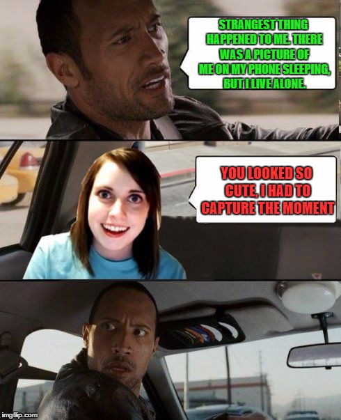 The Rock driving - Overly attached girlfriend | STRANGEST THING HAPPENED TO ME. THERE WAS A PICTURE OF ME ON MY PHONE SLEEPING, BUT I LIVE ALONE. YOU LOOKED SO CUTE, I HAD TO CAPTURE THE MOMENT | image tagged in the rock driving - overly attached girlfriend | made w/ Imgflip meme maker