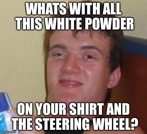 10 Guy Meme | WHATS WITH ALL THIS WHITE POWDER ON YOUR SHIRT AND THE STEERING WHEEL? | image tagged in memes,10 guy | made w/ Imgflip meme maker