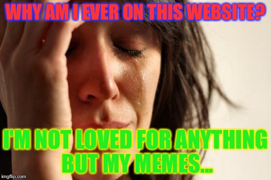 I feel like nobody loves me... | WHY AM I EVER ON THIS WEBSITE? I'M NOT LOVED FOR ANYTHING BUT MY MEMES... | image tagged in memes,first world problems | made w/ Imgflip meme maker