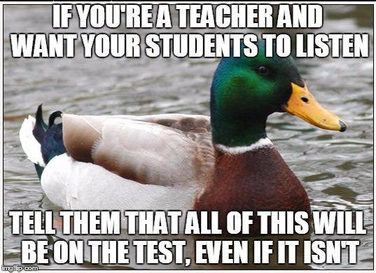 Actual Advice Mallard | IF YOU'RE A TEACHER AND WANT YOUR STUDENTS TO LISTEN; TELL THEM THAT ALL OF THIS WILL BE ON THE TEST, EVEN IF IT ISN'T | image tagged in memes,actual advice mallard | made w/ Imgflip meme maker