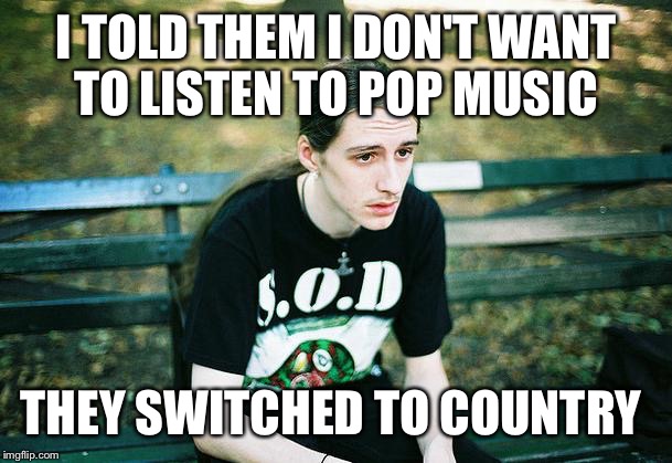 First World Metal Problems | I TOLD THEM I DON'T WANT TO LISTEN TO POP MUSIC; THEY SWITCHED TO COUNTRY | image tagged in first world metal problems,pop,country,pop music,country music | made w/ Imgflip meme maker