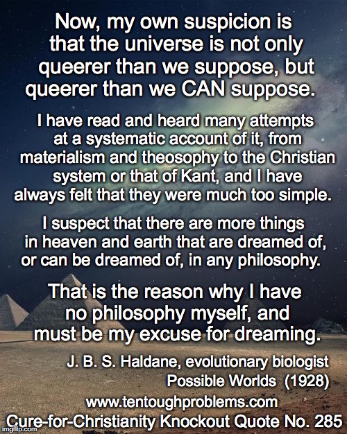 CCCQ No 285, Haldane,the universe is not only queerer than we suppose, but queerer than we CAN suppose | Now, my own suspicion is that the universe is not only queerer than we suppose, but queerer than we CAN suppose. I have read and heard many attempts at a systematic account of it, from materialism and theosophy to the Christian system or that of Kant, and I have always felt that they were much too simple. I suspect that there are more things in heaven and earth that are dreamed of, or can be dreamed of, in any philosophy. That is the reason why I have no philosophy myself, and must be my excuse for dreaming. J. B. S. Haldane, evolutionary biologist; Possible Worlds  (1928); Cure-for-Christianity Knockout Quote No. 285; www.tentoughproblems.com | image tagged in memes,atheism,david madison,anti-religion,humanism | made w/ Imgflip meme maker