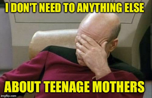 Captain Picard Facepalm Meme | I DON'T NEED TO ANYTHING ELSE ABOUT TEENAGE MOTHERS | image tagged in memes,captain picard facepalm | made w/ Imgflip meme maker