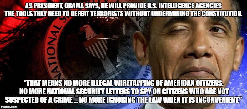AS PRESIDENT, OBAMA SAYS, HE WILL PROVIDE U.S. INTELLIGENCE AGENCIES THE TOOLS THEY NEED TO DEFEAT TERRORISTS WITHOUT UNDERMINING THE CONSTITUTION. “THAT MEANS NO MORE ILLEGAL WIRETAPPING OF AMERICAN CITIZENS. NO MORE NATIONAL SECURITY LETTERS TO SPY ON CITIZENS WHO ARE NOT SUSPECTED OF A CRIME … NO MORE IGNORING THE LAW WHEN IT IS INCONVENIENT.” | image tagged in obamawiretapping | made w/ Imgflip meme maker